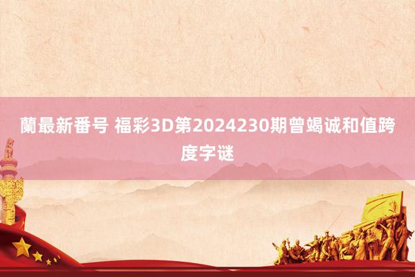 蘭最新番号 福彩3D第2024230期曾竭诚和值跨度字谜