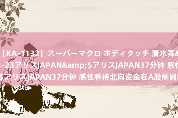 【KA-1132】スーパーマクロ ボディタッチ 清水舞</a>2008-03-23アリスJAPAN&$アリスJAPAN37分钟 感性看待北向资金在A股阛阓的作用