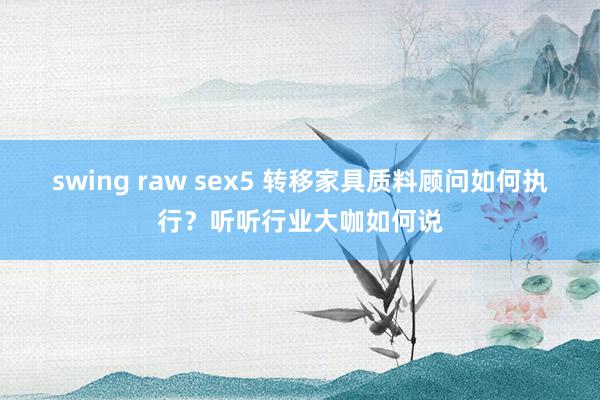 swing raw sex5 转移家具质料顾问如何执行？听听行业大咖如何说