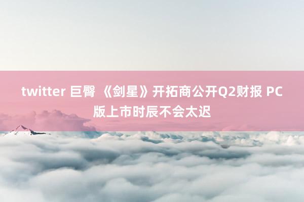 twitter 巨臀 《剑星》开拓商公开Q2财报 PC版上市时辰不会太迟