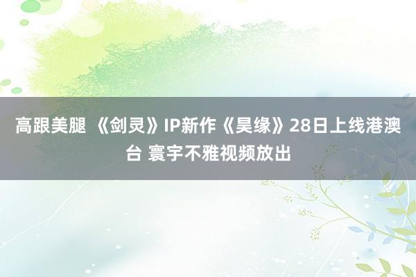 高跟美腿 《剑灵》IP新作《昊缘》28日上线港澳台 寰宇不雅视频放出