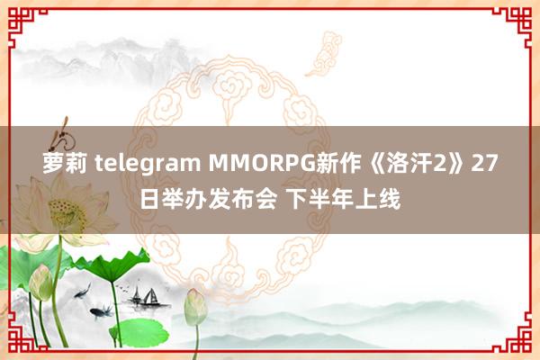 萝莉 telegram MMORPG新作《洛汗2》27日举办发布会 下半年上线