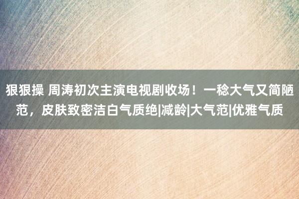 狠狠操 周涛初次主演电视剧收场！一稔大气又简陋范，皮肤致密洁白气质绝|减龄|大气范|优雅气质