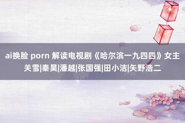 ai换脸 porn 解读电视剧《哈尔滨一九四四》女主关雪|秦昊|潘越|张国强|田小洁|矢野浩二