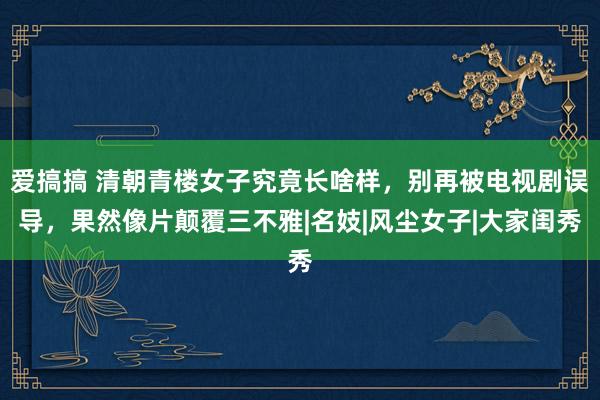 爱搞搞 清朝青楼女子究竟长啥样，别再被电视剧误导，果然像片颠覆三不雅|名妓|风尘女子|大家闺秀