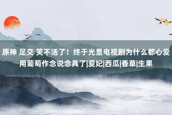 原神 足交 笑不活了！终于光显电视剧为什么都心爱用葡萄作念说念具了|爱妃|西瓜|香草|生果