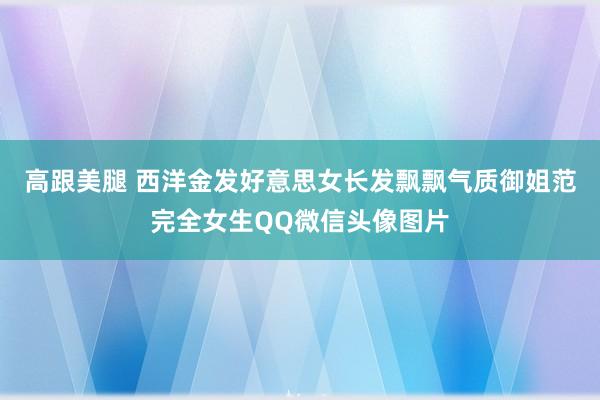 高跟美腿 西洋金发好意思女长发飘飘气质御姐范完全女生QQ微信头像图片