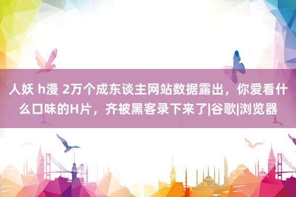 人妖 h漫 2万个成东谈主网站数据露出，你爱看什么口味的H片，齐被黑客录下来了|谷歌|浏览器