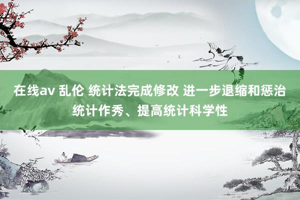 在线av 乱伦 统计法完成修改 进一步退缩和惩治统计作秀、提高统计科学性