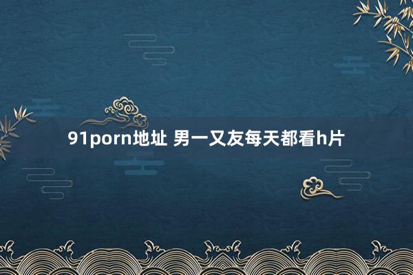 91porn地址 男一又友每天都看h片