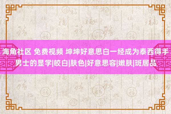 海角社区 免费视频 坤坤好意思白一经成为泰西得手男士的显学|皎白|肤色|好意思容|嫩肤|斑居品