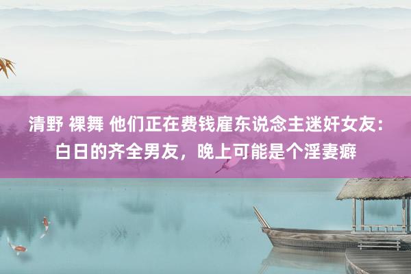 清野 裸舞 他们正在费钱雇东说念主迷奸女友：白日的齐全男友，晚上可能是个淫妻癖