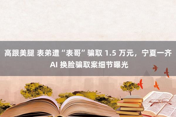 高跟美腿 表弟遭“表哥”骗取 1.5 万元，宁夏一齐 AI 换脸骗取案细节曝光