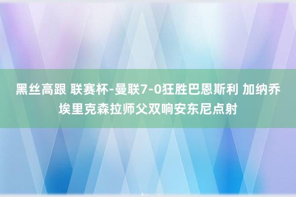 黑丝高跟 联赛杯-曼联7-0狂胜巴恩斯利 加纳乔埃里克森拉师父双响安东尼点射