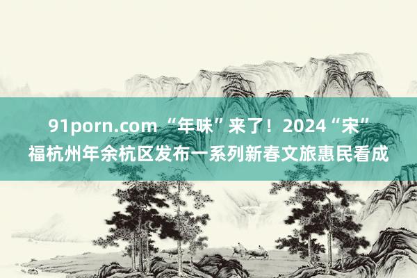 91porn.com “年味”来了！2024“宋”福杭州年余杭区发布一系列新春文旅惠民看成