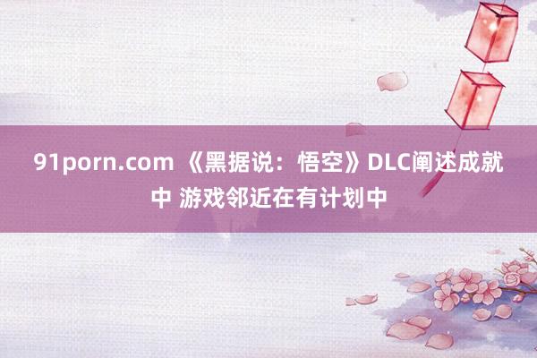 91porn.com 《黑据说：悟空》DLC阐述成就中 游戏邻近在有计划中