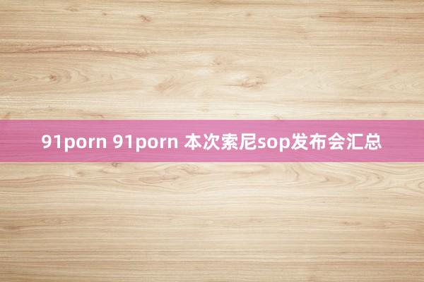 91porn 91porn 本次索尼sop发布会汇总