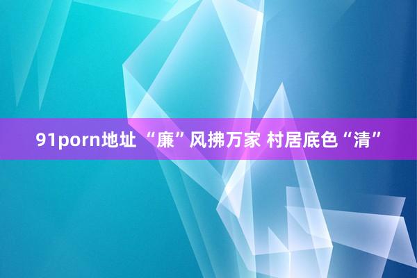 91porn地址 “廉”风拂万家 村居底色“清”