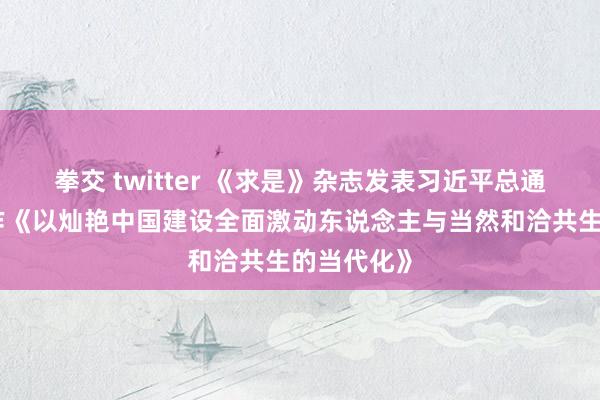 拳交 twitter 《求是》杂志发表习近平总通告蹙迫著作《以灿艳中国建设全面激动东说念主与当然和洽共生的当代化》