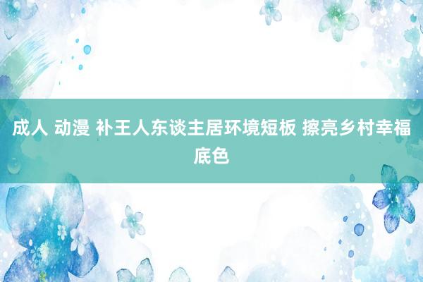 成人 动漫 补王人东谈主居环境短板 擦亮乡村幸福底色